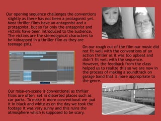 Our opening sequence challenges the conventions
 slightly as there has not been a protagonist yet.
 Most thriller films have an antagonist and a
 protagonist, but so far only the antagonist and
 victims have been introduced to the audience.
 The victims are the stereotypical characters to
 be kidnapped in a thriller film as they are
 teenage girls.
                                            On our rough cut of the film our music did
                                            not fit well with the conventions of an
                                            action thriller as it was too upbeat and
                                            didn’t fit well with the sequence.
                                            However, the feedback from the class
                                            helped us to realize this so we are now in
                                            the process of making a soundtrack on
                                            garage band that is more appropriate to
                                            the genre.

Our mise-en-scene is conventional as thriller
films are often set in disserted places such as
car parks. To make it more conventional we put
it in black and white as on the day we took the
footage it was very sunny and this ruins the
atmosphere which is supposed to be scary.
 