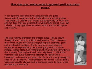 How does your media product represent particular social
                            groups?


In our opening sequence two social groups are quite
stereotypically represented, middle class and working class.
They wear the clothes that would stereotypically be worn and
also act how they are expected to within their social class. We
included binary opposite characters which are the kidnapper
and victims.



The two victims represent the middle class. This is shown
through their costume, actions and jewelry. The costume of
the victim caught first is wearing quite plain clothing, jeans
and a colourful cardigan. She is wearing a sophisticated
necklace, all representing her social group which is quite
middle/ upper class. She represents them as being cowardly as
she is barely fighting back and looks frightened. I think the
victim makes quite a pathetic attempt of fighting the
kidnapper so it makes her seem like she is not strong enough to
cope in this situation. This represents her social class as being
weak and used to always having someone there to help, when
realistically there isn’t.
 