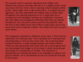 The second victim’s costume represents the middle class .
Without the jewelry she looks like she is in a slightly lower social
class than the first victim. She is wearing a black hooded leather
jacket, black tights with a high wasted skirt, a stripped top and
ugg boots. She also represents the middle class as quite weak
throughout the opening sequence as for a large part she is
running from the kidnapper looking very frightened. However,
she then fights the protagonist reflecting that they can defend
themselves. Her character comes across as less pathetic than
the first as she makes much more effort to get away, and at the
same time tries to help her friends. This makes her start to seem
quite heroic.


The antagonist represents a different social class. I think that he
represents the working class. This is because he is wearing what
stereotypically is worn by this social class. He is wearing black
tracksuit bottoms, a black hooded jumper and white trainers.
These are also associated with chavs who are a social group that
are stereotyped and judged a lot by those in other social groups
and classes for causing lots of trouble. This character is
represented as a strong character as he manages to capture two
girls by himself. He is represented as the evil character because
of his actions.
 