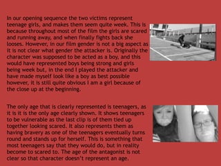 In our opening sequence the two victims represent
teenage girls, and makes them seem quite week. This is
because throughout most of the film the girls are scared
and running away, and when finally fights back she
looses. However, in our film gender is not a big aspect as
it is not clear what gender the attacker is. Originally the
character was supposed to be acted as a boy, and this
would have represented boys being strong and girls
being week but, in the end I played the attacker and
have made myself look like a boy as best possible
however, it is still quite obvious I am a girl because of
the close up at the beginning.


The only age that is clearly represented is teenagers, as
it is it is the only age clearly shown. It shows teenagers
to be vulnerable as the last clip is of them tied up
together looking scared. It also represents them as
having bravery as one of the teenagers eventually turns
round and stands up for herself. This is something that
most teenagers say that they would do, but in reality
become to scared to. The age of the antagonist is not
clear so that character doesn’t represent an age.
 