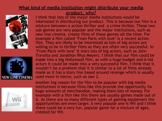 What kind of media institution might distribute your media
                     product, why?
       I think that lots of the major media institutions would be
       interested in distributing our product. This is because our film is a
       mixture between a action thriller and a crime thriller. These two
       sub genres are very popular and the major institutions, such as
       new line cinema, create films of these genres all the time. For
       example a film called ‘From Paris with love’ is a recent action
       film. They are likely to be interested as lots of big actors are
       willing to be in thriller films as they are often very successful. In
       ‘From Paris with love’ it stars lots of big actors, such as John
       Travolta and Jonathon Rhys Meyers. I think that our film could be
       made into a big Hollywood film, as with a huge budget and A-list
       actors it could be made into a very successful film. I think that it
       wouldn’t be a problem that it is similar to a lot of films already
       made as it has a story line based around revenge which is usually
       used more in horror, such as saw 2.
       Another big reason for the film to be popular with big media
       institutions is because films like this provide the opportunity for
       huge amounts of merchandise, making them lots of money. For
       example with a film like this there are usually games made out of
       it. As there are so many different types of gaming equipment the
       opportunities are even larger. A very popular one is Wii and I think
       there could be a very fun, popular game for a mixture of ages,
       created for Wii.
 