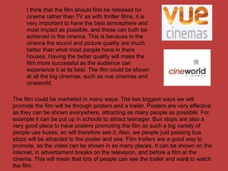 I think that the film should first be released for
     cinema rather than TV as with thriller films, it is
     very important to have the best atmosphere and
     most impact as possible, and these can both be
     achieved in the cinema. This is because in the
     cinema the sound and picture quality are much
     better than what most people have in there
     houses. Having the better quality will make the
     film more successful as the audience can
     experience it at its best. The film could be shown
     at all the big cinemas, such as vue cinemas and
     cineworld.

The film could be marketed in many ways. The two biggest ways we will
promote the film will be through posters and a trailer. Posters are very effective
as they can be shown everywhere, attracting as many people as possible. For
example it can be put up in schools to attract teenager. Bus stops are also a
very good place to have posters promoting the film as such a big variety of
people use buses, so will therefore see it. Also, we people just passing bus
stops will be attracted to the poster and see. Film trailers are a good way to
promote, as the video can be shown in so many places. It can be shown on the
internet, in advertisment breaks on the television, and before a film at the
cinema. This will mean that lots of people can see the trailer and want to watch
                                                                        9
the film.
 
