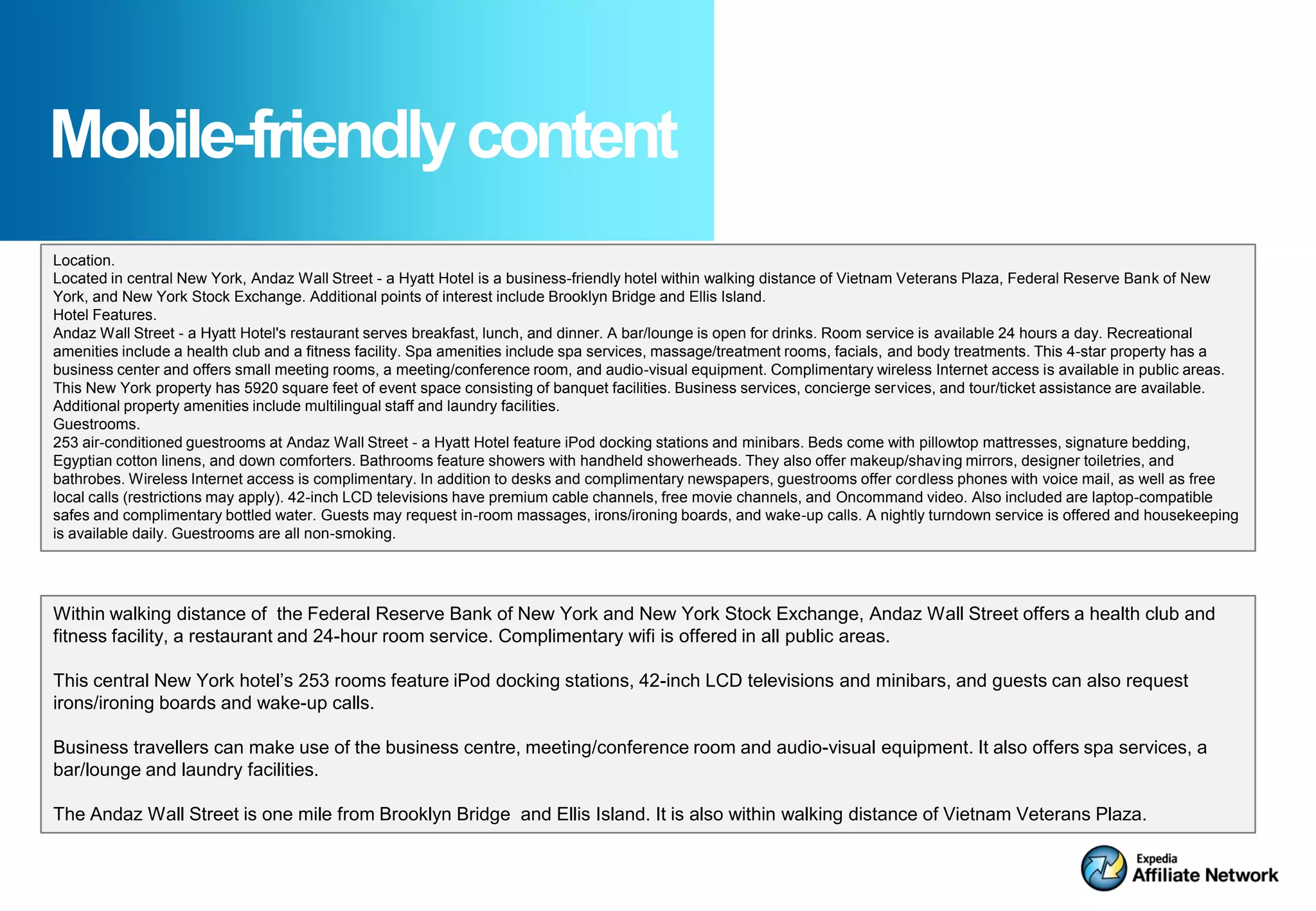 Mobile-friendly content
Location.
Located in central New York, Andaz Wall Street - a Hyatt Hotel is a business-friendly hotel within walking distance of Vietnam Veterans Plaza, Federal Reserve Bank of New
York, and New York Stock Exchange. Additional points of interest include Brooklyn Bridge and Ellis Island.
Hotel Features.
Andaz Wall Street - a Hyatt Hotel's restaurant serves breakfast, lunch, and dinner. A bar/lounge is open for drinks. Room service is available 24 hours a day. Recreational
amenities include a health club and a fitness facility. Spa amenities include spa services, massage/treatment rooms, facials, and body treatments. This 4-star property has a
business center and offers small meeting rooms, a meeting/conference room, and audio-visual equipment. Complimentary wireless Internet access is available in public areas.
This New York property has 5920 square feet of event space consisting of banquet facilities. Business services, concierge services, and tour/ticket assistance are available.
Additional property amenities include multilingual staff and laundry facilities.
Guestrooms.
253 air-conditioned guestrooms at Andaz Wall Street - a Hyatt Hotel feature iPod docking stations and minibars. Beds come with pillowtop mattresses, signature bedding,
Egyptian cotton linens, and down comforters. Bathrooms feature showers with handheld showerheads. They also offer makeup/shaving mirrors, designer toiletries, and
bathrobes. Wireless Internet access is complimentary. In addition to desks and complimentary newspapers, guestrooms offer cordless phones with voice mail, as well as free
local calls (restrictions may apply). 42-inch LCD televisions have premium cable channels, free movie channels, and Oncommand video. Also included are laptop-compatible
safes and complimentary bottled water. Guests may request in-room massages, irons/ironing boards, and wake-up calls. A nightly turndown service is offered and housekeeping
is available daily. Guestrooms are all non-smoking.




Within walking distance of the Federal Reserve Bank of New York and New York Stock Exchange, Andaz Wall Street offers a health club and
fitness facility, a restaurant and 24-hour room service. Complimentary wifi is offered in all public areas.

This central New York hotel’s 253 rooms feature iPod docking stations, 42-inch LCD televisions and minibars, and guests can also request
irons/ironing boards and wake-up calls.

Business travellers can make use of the business centre, meeting/conference room and audio-visual equipment. It also offers spa services, a
bar/lounge and laundry facilities.

The Andaz Wall Street is one mile from Brooklyn Bridge and Ellis Island. It is also within walking distance of Vietnam Veterans Plaza.
 