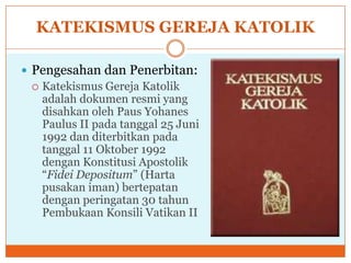 KATEKISMUS GEREJA KATOLIK

 Pengesahan dan Penerbitan:
   Katekismus Gereja Katolik
    adalah dokumen resmi yang
    disahkan oleh Paus Yohanes
    Paulus II pada tanggal 25 Juni
    1992 dan diterbitkan pada
    tanggal 11 Oktober 1992
    dengan Konstitusi Apostolik
    “Fidei Depositum” (Harta
    pusakan iman) bertepatan
    dengan peringatan 30 tahun
    Pembukaan Konsili Vatikan II
 