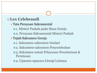  Lex   Celebrandi
  Tata  Perayaan Sakramental
    1. Misteri Paskah pada Masa Gereja

    2. Perayaan Sakramental Misteri Paskah

  Tujuh Sakramen Gereja
    1. Sakramen-sakramen Inisiasi

    2. Sakramen-sakramen Penyembuhan

    3. Sakramen untuk Pelayanan Persekutuan &
     Perutusan
    4. Upacara-upacara Liturgi Lainnya
 