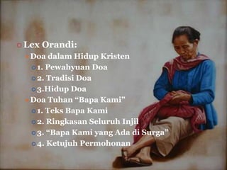  Lex   Orandi:
  Doa   dalam Hidup Kristen
    1. Pewahyuan Doa

    2. Tradisi Doa

    3.Hidup Doa

  Doa Tuhan “Bapa Kami”
    1. Teks Bapa Kami

    2. Ringkasan Seluruh Injil

    3. “Bapa Kami yang Ada di Surga”

    4. Ketujuh Permohonan
 