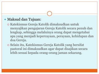  Maksud dan Tujuan:
  Katekismus Gereja Katolik dimaksudkan untuk
   menyajikan pengajaran Gereja Katolik secara penuh dan
   lengkap, sehingga melaluinya orang dapat mengetahui
   apa yang menjadi kepercayaan, perayaan, kehidupan dan
   doa Gereja.
  Selain itu, Katekismus Gereja Katolik yang bersifat
   pastoral ini dimaksudkan agar dapat disajikan secara
   lebih sesuai kepada orang-orang jaman sekarang.
 