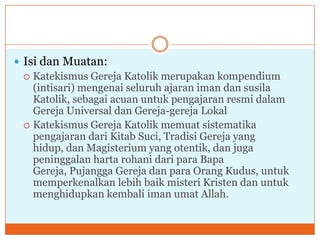  Isi dan Muatan:
   Katekismus Gereja Katolik merupakan kompendium
    (intisari) mengenai seluruh ajaran iman dan susila
    Katolik, sebagai acuan untuk pengajaran resmi dalam
    Gereja Universal dan Gereja-gereja Lokal
   Katekismus Gereja Katolik memuat sistematika
    pengajaran dari Kitab Suci, Tradisi Gereja yang
    hidup, dan Magisterium yang otentik, dan juga
    peninggalan harta rohani dari para Bapa
    Gereja, Pujangga Gereja dan para Orang Kudus, untuk
    memperkenalkan lebih baik misteri Kristen dan untuk
    menghidupkan kembali iman umat Allah.
 