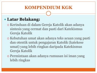 KOMPENDIUM KGK

 Latar Belakang:
  Kerinduan   di dalam Gereja Katolik akan adanya
   sintesis yang cermat dan pasti dari Katekismus
   Gereja Katolik
  Kebutuhan umat akan adanya teks acuan yang pasti
   dan otentik untuk pengajaran Katolik (katekese
   umat) yang lebih ringkas daripada Katekismus
   Gereja Katolik
  Permintaan akan adanya rumusan isi iman yang
   lebih ringkas
 