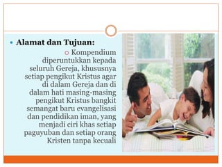  Alamat dan Tujuan:
                Kompendium
         diperuntukkan kepada
     seluruh Gereja, khususnya
   setiap pengikut Kristus agar
         di dalam Gereja dan di
     dalam hati masing-masing
       pengikut Kristus bangkit
    semangat baru evangelisasi
    dan pendidikan iman, yang
        menjadi ciri khas setiap
   paguyuban dan setiap orang
          Kristen tanpa kecuali
 