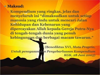  Maksud:
  Kompendium   yang ringkas, jelas dan
  menyeluruh ini “dimaksudkan untuk setiap
  manusia yang rindu untuk mencari Jalan
  Kehidupan dan Kebenaran yang
  dipercayakan Allah kepada Gereja Putra-Nya
  di tengah-tengah dunia yang penuh
  kebingungan dan berbagai macam tawaran.”

                     (Benediktus XVI, Motu Proprio,
   Untuk penegasan dan Penyebarluasan Kompendium
                                KGK, 28 Juni 2005)
 
