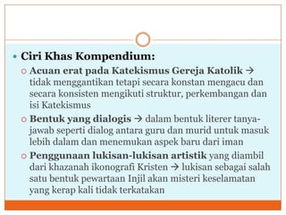  Ciri Khas Kompendium:
  Acuan erat pada Katekismus Gereja Katolik 
   tidak menggantikan tetapi secara konstan mengacu dan
   secara konsisten mengikuti struktur, perkembangan dan
   isi Katekismus
  Bentuk yang dialogis  dalam bentuk literer tanya-
   jawab seperti dialog antara guru dan murid untuk masuk
   lebih dalam dan menemukan aspek baru dari iman
  Penggunaan lukisan-lukisan artistik yang diambil
   dari khazanah ikonografi Kristen  lukisan sebagai salah
   satu bentuk pewartaan Injil akan misteri keselamatan
   yang kerap kali tidak terkatakan
 