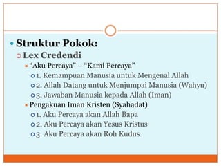  Struktur Pokok:
   Lex Credendi
   “Aku  Percaya” – “Kami Percaya”
     1. Kemampuan Manusia untuk Mengenal Allah
     2. Allah Datang untuk Menjumpai Manusia (Wahyu)
     3. Jawaban Manusia kepada Allah (Iman)
   Pengakuan Iman Kristen (Syahadat)
     1. Aku Percaya akan Allah Bapa
     2. Aku Percaya akan Yesus Kristus
     3. Aku Percaya akan Roh Kudus
 