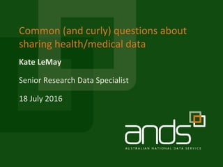 Kate LeMay
Common (and curly) questions about
sharing health/medical data
Senior Research Data Specialist
18 July 2016
 