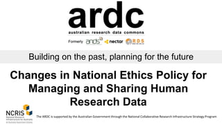 Building on the past, planning for the future
The ARDC is supported by the Australian Government through the National Collaborative Research Infrastructure Strategy Program
Changes in National Ethics Policy for
Managing and Sharing Human
Research Data
 