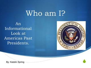 Who am I?
     An
Informational
   Look at
Americas Past
 Presidents.



By: Katelin Spring               S
 
