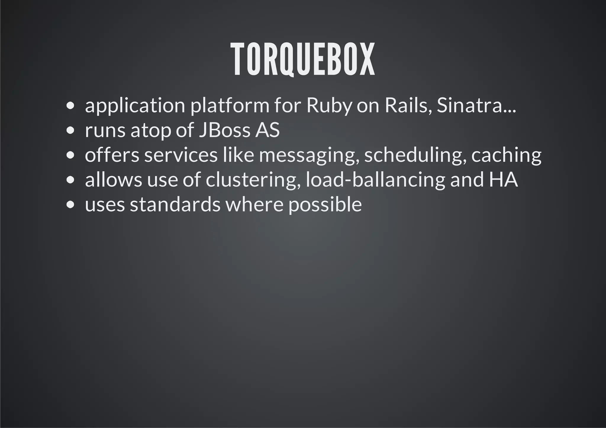 TORQUEBOX
application platform for Ruby on Rails, Sinatra...
runs atop of JBoss AS
offers services like messaging, scheduling, caching
allows use of clustering, load-ballancing and HA
uses standards where possible
 