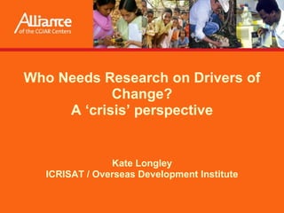 Who Needs Research on Drivers of Change?A ‘crisis’ perspective Presented by Kate Longley (ICRISAT / Overseas Development Institute) at the Workshop on Dealing with Drivers of Rapid Change in Africa: Integration of Lessons from Long-term Research on INRM, ILRI, Nairobi, June 12-13, 2008 