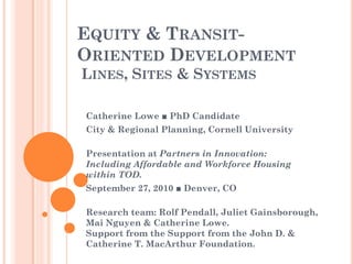 EQUITY & TRANSIT-
ORIENTED DEVELOPMENT
LINES, SITES & SYSTEMS

Catherine Lowe ■ PhD Candidate
City & Regional Planning, Cornell University

Presentation at Partners in Innovation:
Including Affordable and Workforce Housing
within TOD.
September 27, 2010 ■ Denver, CO

Research team: Rolf Pendall, Juliet Gainsborough,
Mai Nguyen & Catherine Lowe.
Support from the Support from the John D. &
Catherine T. MacArthur Foundation.
 