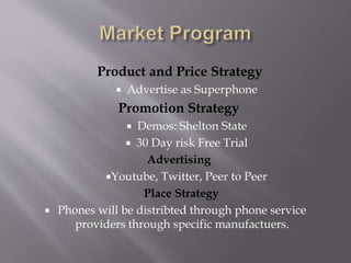 Product and Price Strategy 
 Advertise as Superphone 
Promotion Strategy 
 Demos: Shelton State 
 30 Day risk Free Trial 
Advertising 
Youtube, Twitter, Peer to Peer 
Place Strategy 
 Phones will be distribted through phone service 
providers through specific manufactuers. 
 