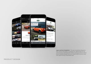 Jaguar Land Rover (Imagination) / This app was specifically designed to
book a VIP tour of the Jaguar or Land Rover cars. Within the app, you can
unlock exclusive content about the models by walking up to the car with the
phones bluetooth activated, find out your nearest retailer and book a ticket
at the Jaguar Formula E Virtual Reality stand.
PRODUCT DESIGN
 
