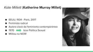 Kate Millett (Katherine Murray Millet)
● EEUU, 1934 - París, 2017
● Feminista radical
● Autora clave do feminismo contemporáneo
● 1970 tese Política Sexual
● Militou na NOW
 