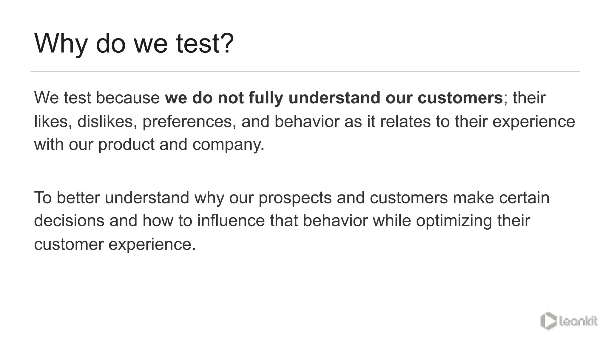 Why do we test?
We test because we do not fully understand our customers; their
likes, dislikes, preferences, and behavior as it relates to their experience
with our product and company.
To better understand why our prospects and customers make certain
decisions and how to influence that behavior while optimizing their
customer experience.