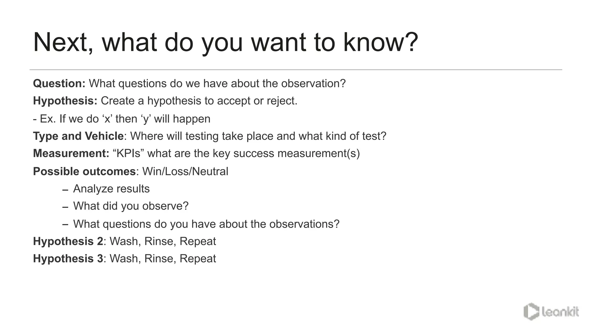 Next, what do you want to know?
Question: What questions do we have about the observation?
Hypothesis: Create a hypothesis to accept or reject.
- Ex. If we do ‘x’ then ‘y’ will happen
Type and Vehicle: Where will testing take place and what kind of test?
Measurement: “KPIs” what are the key success measurement(s)
Possible outcomes: Win/Loss/Neutral
– Analyze results
– What did you observe?
– What questions do you have about the observations?
Hypothesis 2: Wash, Rinse, Repeat
Hypothesis 3: Wash, Rinse, Repeat