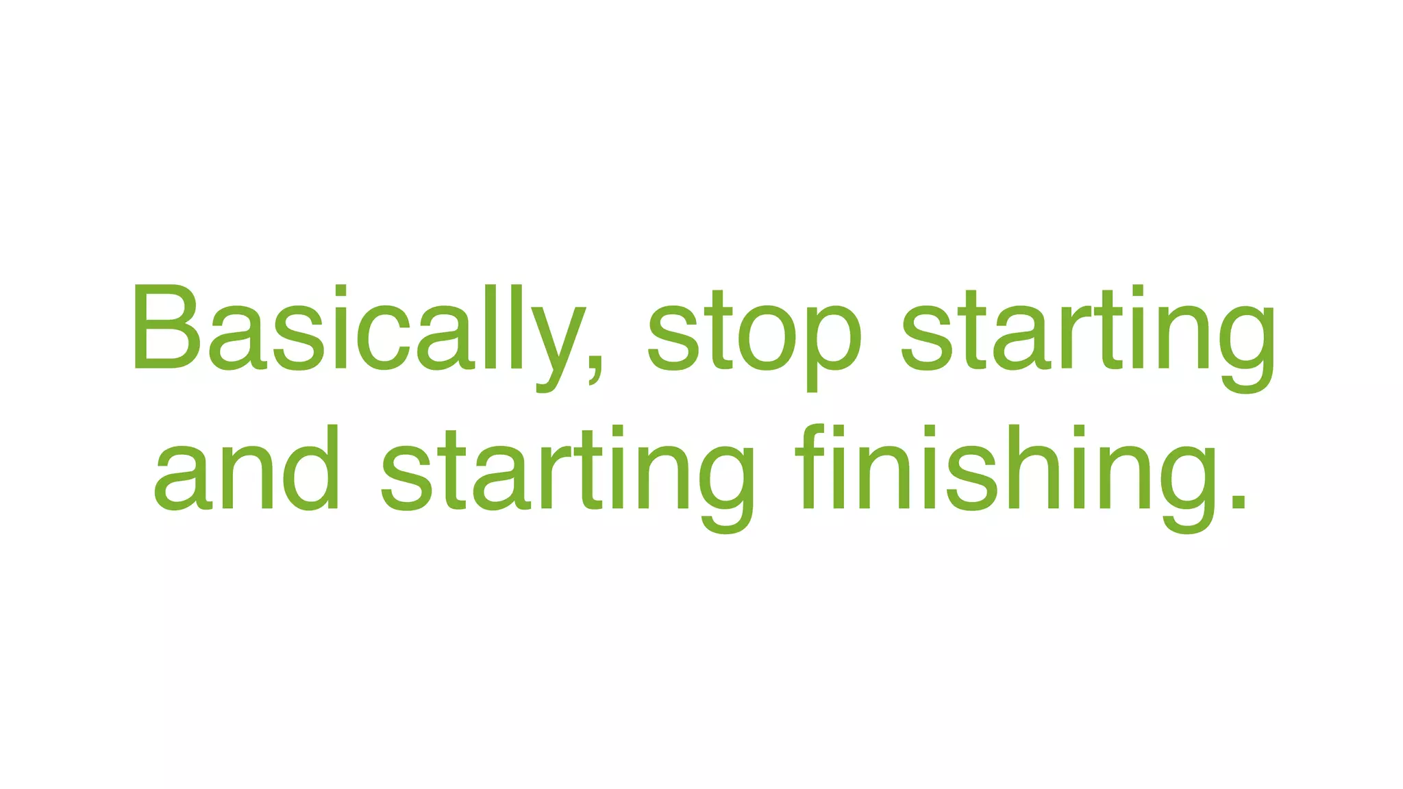 Basically, stop starting
and starting finishing.