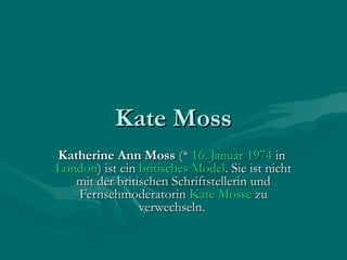 Kate Moss
Katherine Ann Moss (* 16. Januar 1974 in 
London) ist ein britisches Model. Sie ist nicht
   mit der britischen Schriftstellerin und
   Fernsehmoderatorin Kate Mosse zu
                verwechseln.
 