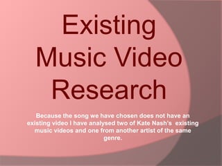 Existing Music Video Research  Because the song we have chosen does not have an existing video I have analysed two of Kate Nash’s  existing music videos and one from another artist of the same genre. 