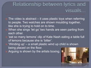 Relationship between lyrics and visuals...The video is abstract – it uses plastic toys when referring to people. Two watches are shown moulding together, like she is trying to hold on to time.When she sings ‘let go’ two hands are seen parting from each other.‘eat so many lemons’ clip of Kate Nash eating a table full of lemons because she is ‘bitter’.‘Winding up’ – a small plastic wind up child is shown being placed on the floor.Arguing is shown by the artists boxing.