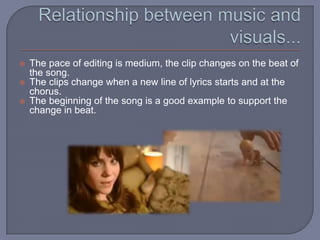Relationship between music and visuals...The pace of editing is medium, the clip changes on the beat of the song.The clips change when a new line of lyrics starts and at the chorus.The beginning of the song is a good example to support the change in beat.