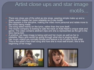 Artist close ups and star image motifs...There are close ups of the artist as she sings, wearing simple make up and a dress, which makes her more relatable as a role model.She appears in the storyline, making the video more personal and relate more to the music being made.The song relies mainly on the lyrics, rather than the tune itself.The record company is looking to sale the track on Kate Nash’s unique style and genre. The video contains abstract clips and she is represented as the girl in the story being told.A positive, yet deep image is being sold and her music as well as her is relatable. Many girls would be going through what she is singing about.Her music videos are normally simple and feature a lot of solos by the artist.This is the artist’s first chart song and how she is most well known, this is the beginning of her image.