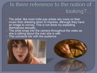 Is there reference to the notion of looking?...The artist, like most indie pop artists rely more on their music than dressing down to impress, although they have an image to convey. This is not done my exploiting themselves sexually.The artist sings into the camera throughout the video as she is talking about the man she is withThis connects her with the audience.