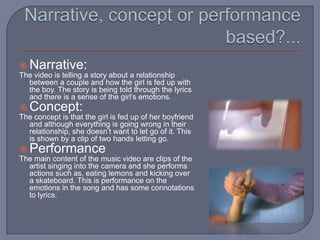 Narrative, concept or performance based?...Narrative:The video is telling a story about a relationship between a couple and how the girl is fed up with the boy. The story is being told through the lyrics and there is a sense of the girl’s emotions.Concept:The concept is that the girl is fed up of her boyfriend and although everything is going wrong in their relationship, she doesn’t want to let go of it. This is shown by a clip of two hands letting go.PerformanceThe main content of the music video are clips of the artist singing into the camera and she performs actions such as, eating lemons and kicking over a skateboard. This is performance on the emotions in the song and has some connotations to lyrics.