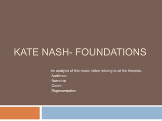 KATE NASH- FOUNDATIONS 
An analysis of this music video relating to all the theories. 
•Audience 
•Narrative 
•Genre 
•Representation 
 