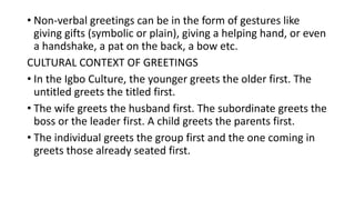 • Non-verbal greetings can be in the form of gestures like
giving gifts (symbolic or plain), giving a helping hand, or even
a handshake, a pat on the back, a bow etc.
CULTURAL CONTEXT OF GREETINGS
• In the Igbo Culture, the younger greets the older first. The
untitled greets the titled first.
• The wife greets the husband first. The subordinate greets the
boss or the leader first. A child greets the parents first.
• The individual greets the group first and the one coming in
greets those already seated first.
 