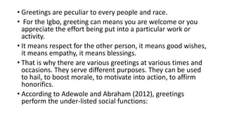 • Greetings are peculiar to every people and race.
• For the Igbo, greeting can means you are welcome or you
appreciate the effort being put into a particular work or
activity.
• It means respect for the other person, it means good wishes,
it means empathy, it means blessings.
• That is why there are various greetings at various times and
occasions. They serve different purposes. They can be used
to hail, to boost morale, to motivate into action, to affirm
honorifics.
• According to Adewole and Abraham (2012), greetings
perform the under-listed social functions:
 