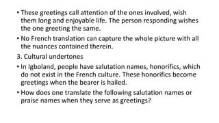 • These greetings call attention of the ones involved, wish
them long and enjoyable life. The person responding wishes
the one greeting the same.
• No French translation can capture the whole picture with all
the nuances contained therein.
3. Cultural undertones
• In Igboland, people have salutation names, honorifics, which
do not exist in the French culture. These honorifics become
greetings when the bearer is hailed.
• How does one translate the following salutation names or
praise names when they serve as greetings?
 