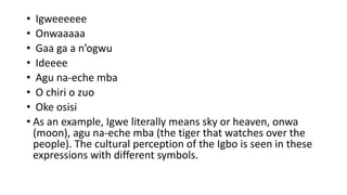 • Igweeeeee
• Onwaaaaa
• Gaa ga a n’ogwu
• Ideeee
• Agu na-eche mba
• O chiri o zuo
• Oke osisi
• As an example, Igwe literally means sky or heaven, onwa
(moon), agu na-eche mba (the tiger that watches over the
people). The cultural perception of the Igbo is seen in these
expressions with different symbols.
 