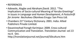 • REFERENCES
• Adewole, Alagbe and Abraham,David. 2012. “The
Implications of Socio-cultural Meaning of Yoruba Greetings”
in Issues in Language and Human Development, A Festschrift
for Jerome Ikechukwu Okonkwo.Enugu: San Press Ltd.
• Chambers 21st Century Dictionary. 2001. India: Allied
Publishers Private Limited.
• Davaninezhad Forogh Karimipur. 2009. Cross-cultural
Communication and Translation. Translation Journal. vol.13
no.4. Oct.
http://translationjournal.net/journal/50culture.htm
 