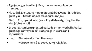 • Age (younger to older): Dee, mmamma oo: Bonjour
monsieur.
• Place (village square meeting): Umuibe Kwenu! (Brethren, I
greet you): Mesdames et messieurs, bonjour
• Status: Eze, i ga-adi ooo (Your Royal Majesty, Long live the
King): Vive le roi!
• Greetings can be expressed verbally or non-verbally. Verbal
greetings convey specific meanings in words and
expressions.
• e.g. Nnoo (welcome): Bienvenu
• Ndeewo nu o (I greet you, Hello): Salut
 