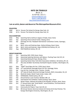 KATE OH TRABULSI
케이트 오
호-연지당 ( 蓮池堂 )
katepaint7@gmail.com
Phone 1-646-286-4575
http://www.kateohtrabulsi.com
I am an artist, dancer and docent at The MetropolitanMuseumof Art.
EDUCATION
2000 M.F.A. Parsons The School for Design, New York, US
1998 B.F.A. Parsons The School for Design, New York, US
SOLO EXHIBITION
2016 May Upcoming Namu Gallery in Jogyesa Temple, Seoul, Korea
2015 Sep Upcoming China Cultural Center, Beijing, China
2015 Apr Gyeongju Art Fair, Hwabaek International Convention Center, Gyeongju,
Korea
2015 Jan Spirit, Unity and Enduring-Hope, Gallery SinSang, Seoul, Korea
2014 Dec Spirit, Unity and Enduring- Hope, COOHAUS Art Gallery, NY, US
2014 Aug OOCTAGON Art Gallery, NY, US
GROUP EXHIBITION
2015 Oct Upcoming KIAF, COEX, Seoul, Korea
2015 Sep Upcoming Exploring Harmony with Nature, Flushing Town Hall, NY, US
2015 Sep Upcoming Beijing Art Expo, Beijing, China
2015 Sep Upcoming Korean-New York Artist Association Exhibition, SIA Gallery, NY, US
2015 Jul The Lotus & Water lily Festival, Kenilworth Aquatic Gardens, Washington, DC,
US
2015 May “SOAF” Seoul Open Art Fair, COEX, Seoul, Korea
2015 May 12th International Gyeonggi Ansan Art Fair, Gyeonggi, Korea
2015 Apr Love Art Fair, Heritage Court, Toronto, Canada
2015 Apr 10th Asian & Pacific American Heritage Festivals, NVCC, Annandale, VA, US
2015 Apr World Art Dubai, World Trade Center, Dubai, UAE
2015 Mar VERNISSAGE, RIVAA Gallery, NY, US
2015 Feb Annual Korean Lunar Festival, Waldorf, MD, US
2015 Feb International Art Exhibition, Gallery SinSang, Seoul, Korea
2014 Dec Winter Flower, National Assembly of the Republic of Korea, Seoul, Korea
2014 Oct 5th Annual Great Lake “Small Works” Juried Exhibition, The Riverside Art
Center, Ypsilanti, MI, US
2014 Oct Community Art Project, Town Hall, NY, US
2014 Sep 9th Annual Korean American Cultural Art Korean Art & Soul Festival, The
George Washington University, Washington, DC, US
 