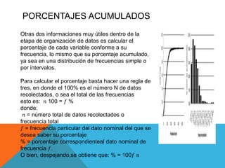 PORCENTAJES ACUMULADOS
Otras dos informaciones muy útiles dentro de la
etapa de organización de datos es calcular el
porcentaje de cada variable conforme a su
frecuencia, lo mismo que su porcentaje acumulado,
ya sea en una distribución de frecuencias simple o
por intervalos.
Para calcular el porcentaje basta hacer una regla de
tres, en donde el 100% es el número N de datos
recolectados, o sea el total de las frecuencias
esto es: 𝑛 100 = 𝑓 %
donde:
𝑛 = número total de datos recolectados o
frecuencia total
𝑓 = frecuencia particular del dato nominal del que se
desea saber su porcentaje
% = porcentaje correspondienteal dato nominal de
frecuencia 𝑓.
O bien, despejando,se obtiene que: % = 100𝑓 𝑛
 