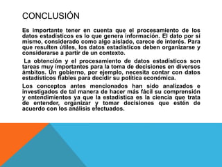 CONCLUSIÓN
Es importante tener en cuenta que el procesamiento de los
datos estadísticos es lo que genera información. El dato por sí
mismo, considerado como algo aislado, carece de interés. Para
que resulten útiles, los datos estadísticos deben organizarse y
considerarse a partir de un contexto.
La obtención y el procesamiento de datos estadísticos son
tareas muy importantes para la toma de decisiones en diversos
ámbitos. Un gobierno, por ejemplo, necesita contar con datos
estadísticos fiables para decidir su política económica.
Los conceptos antes mencionados han sido analizados e
investigados de tal manera de hacer más fácil su comprensión
y entendimientos ya que la estadística es la ciencia que trata
de entender, organizar y tomar decisiones que estén de
acuerdo con los análisis efectuados.
 