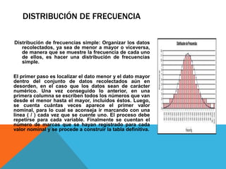 DISTRIBUCIÓN DE FRECUENCIA
Distribución de frecuencias simple: Organizar los datos
recolectados, ya sea de menor a mayor o viceversa,
de manera que se muestre la frecuencia de cada uno
de ellos, es hacer una distribución de frecuencias
simple.
El primer paso es localizar el dato menor y el dato mayor
dentro del conjunto de datos recolectados aún en
desorden, en el caso que los datos sean de carácter
numérico. Una vez conseguido lo anterior, en una
primera columna se escriben todos los números que van
desde el menor hasta el mayor, incluidos éstos. Luego,
se cuenta cuántas veces aparece el primer valor
nominal, para lo cual se aconseja ir marcando con una
línea ( / ) cada vez que se cuente uno. El proceso debe
repetirse para cada variable. Finalmente se cuentan el
número de marcas que se hayan registrado para cada
valor nominal y se procede a construir la tabla definitiva.
 