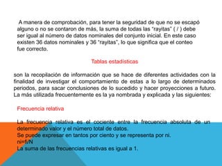 A manera de comprobación, para tener la seguridad de que no se escapó
alguno o no se contaron de más, la suma de todas las “rayitas” ( / ) debe
ser igual al número de datos nominales del conjunto inicial. En este caso
existen 36 datos nominales y 36 “rayitas”, lo que significa que el conteo
fue correcto.
Frecuencia relativa
La frecuencia relativa es el cociente entre la frecuencia absoluta de un
determinado valor y el número total de datos.
Se puede expresar en tantos por ciento y se representa por ni.
ni=fi/N
La suma de las frecuencias relativas es igual a 1.
Tablas estadísticas
son la recopilación de información que se hace de diferentes actividades con la
finalidad de investigar el comportamiento de estas a lo largo de determinados
periodos, para sacar conclusiones de lo sucedido y hacer proyecciones a futuro.
La más utilizada frecuentemente es la ya nombrada y explicada y las siguientes:
 
