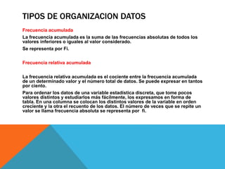 TIPOS DE ORGANIZACION DATOS
Frecuencia acumulada
La frecuencia acumulada es la suma de las frecuencias absolutas de todos los
valores inferiores o iguales al valor considerado.
Se representa por Fi.
Frecuencia relativa acumulada
La frecuencia relativa acumulada es el cociente entre la frecuencia acumulada
de un determinado valor y el número total de datos. Se puede expresar en tantos
por ciento.
Para ordenar los datos de una variable estadística discreta, que tome pocos
valores distintos y estudiarlos más fácilmente, los expresamos en forma de
tabla. En una columna se colocan los distintos valores de la variable en orden
creciente y la otra el recuento de los datos. El número de veces que se repite un
valor se llama frecuencia absoluta se representa por fi.
 
