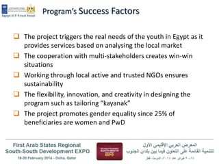 Program’s Success Factors
 The project triggers the real needs of the youth in Egypt as it
provides services based on analysing the local market
 The cooperation with multi-stakeholders creates win-win
situations
 Working through local active and trusted NGOs ensures
sustainability
 The flexibility, innovation, and creativity in designing the
program such as tailoring “kayanak”
 The project promotes gender equality since 25% of
beneficiaries are women and PwD

 